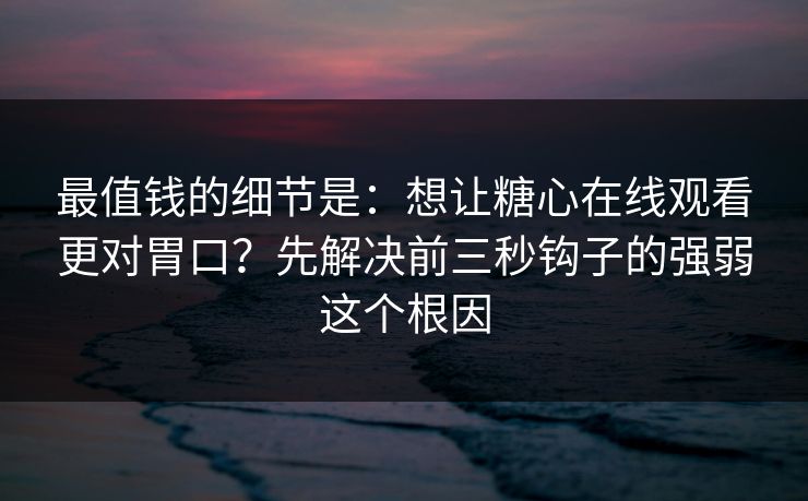 最值钱的细节是：想让糖心在线观看更对胃口？先解决前三秒钩子的强弱这个根因