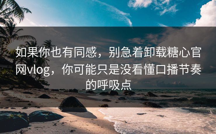 如果你也有同感，别急着卸载糖心官网vlog，你可能只是没看懂口播节奏的呼吸点