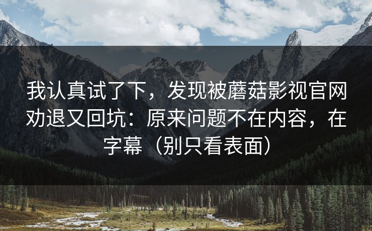 我认真试了下,发现被蘑菇影视官网劝退又回坑:原来问题不在内容,在字幕(别只看表面) 我认真试了下,发现被蘑菇影视官网劝退又回坑:原来问题不在内容,在字幕(别只看表面)
