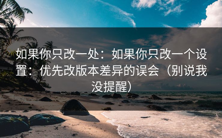 如果你只改一处:如果你只改一个设置:优先改版本差异的误会(别说我没提醒) 如果你只改一处:如果你只改一个设置:优先改版本差异的误会(别说我没提醒)