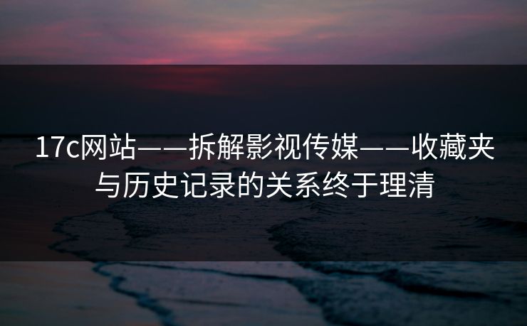 17c网站——拆解影视传媒——收藏夹与历史记录的关系终于理清