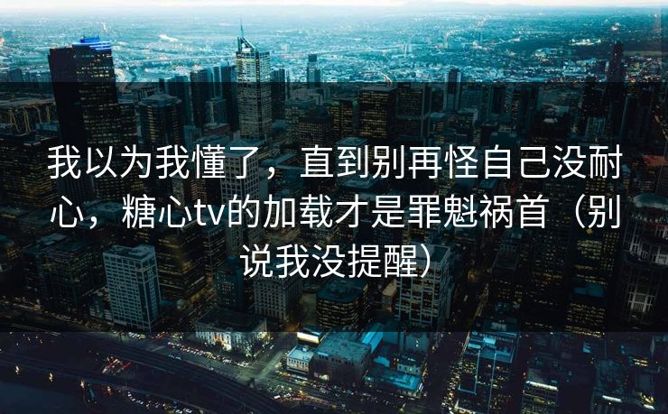 我以为我懂了，直到别再怪自己没耐心，糖心tv的加载才是罪魁祸首（别说我没提醒）