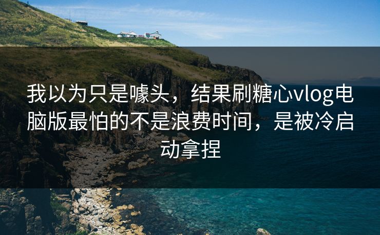 我以为只是噱头，结果刷糖心vlog电脑版最怕的不是浪费时间，是被冷启动拿捏