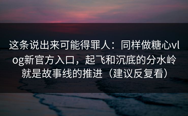 这条说出来可能得罪人：同样做糖心vlog新官方入口，起飞和沉底的分水岭就是故事线的推进（建议反复看）