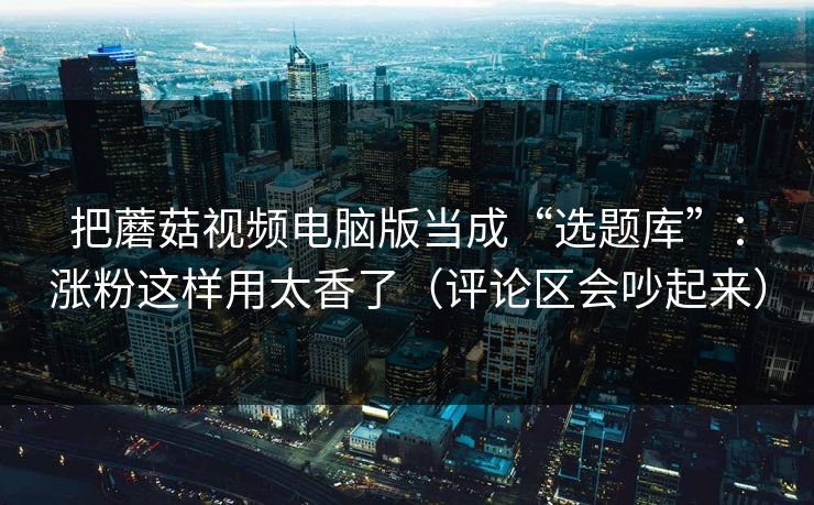 把蘑菇视频电脑版当成“选题库”：涨粉这样用太香了（评论区会吵起来）