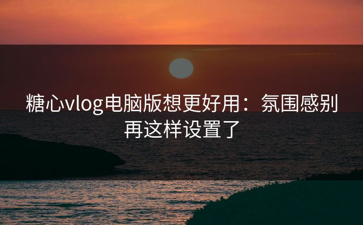 糖心vlog电脑版想更好用：氛围感别再这样设置了