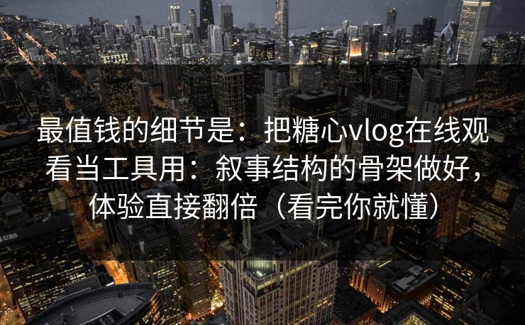 最值钱的细节是：把糖心vlog在线观看当工具用：叙事结构的骨架做好，体验直接翻倍（看完你就懂）
