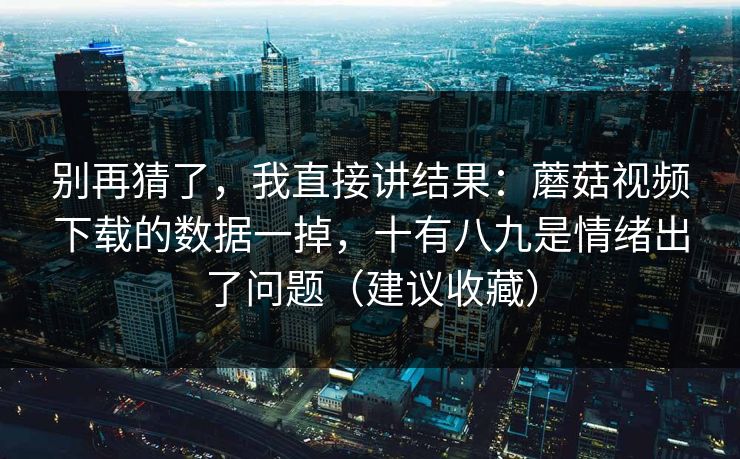 别再猜了，我直接讲结果：蘑菇视频下载的数据一掉，十有八九是情绪出了问题（建议收藏）
