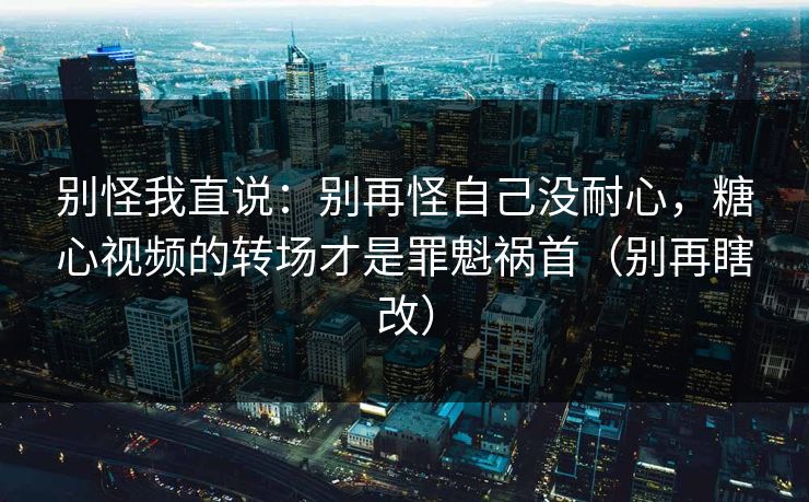 别怪我直说：别再怪自己没耐心，糖心视频的转场才是罪魁祸首（别再瞎改）