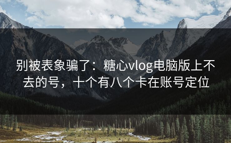 别被表象骗了：糖心vlog电脑版上不去的号，十个有八个卡在账号定位