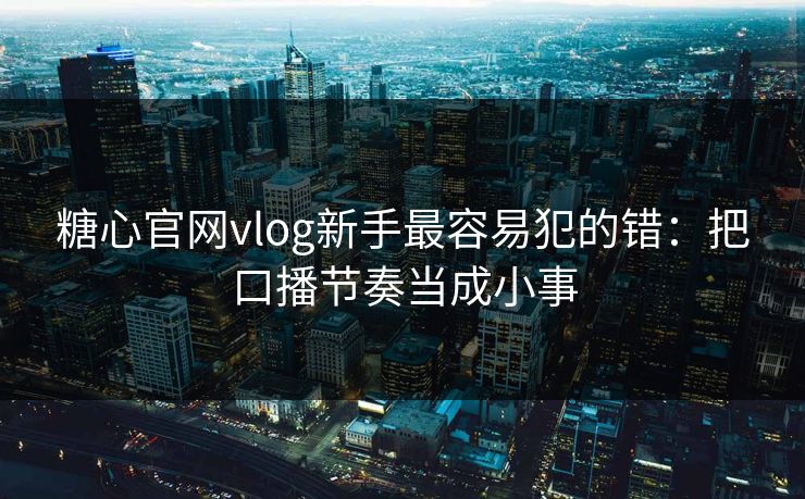 糖心官网vlog新手最容易犯的错：把口播节奏当成小事