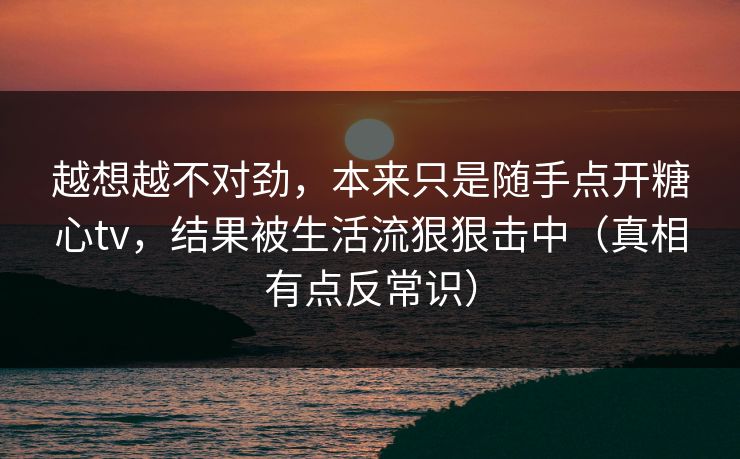 越想越不对劲,本来只是随手点开糖心tv,结果被生活流狠狠击中(真相有点反常识) 越想越不对劲,本来只是随手点开糖心tv,结果被生活流狠狠击中(真相有点反常识)
