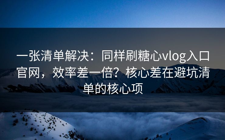 一张清单解决：同样刷糖心vlog入口官网，效率差一倍？核心差在避坑清单的核心项