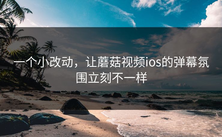 一个小改动，让蘑菇视频ios的弹幕氛围立刻不一样