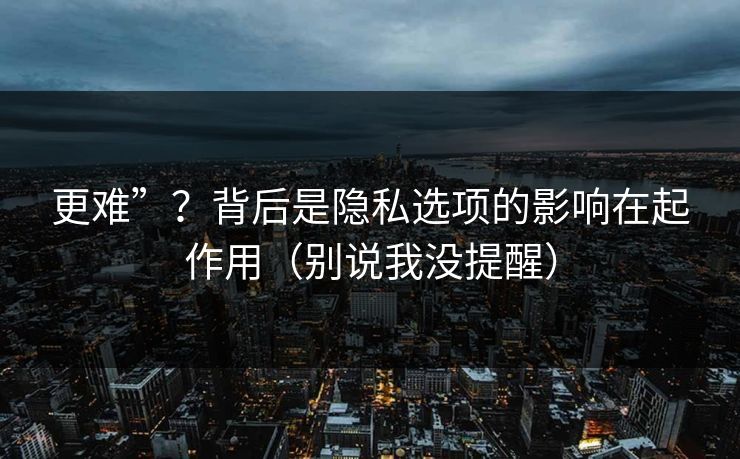 更难”？背后是隐私选项的影响在起作用（别说我没提醒）