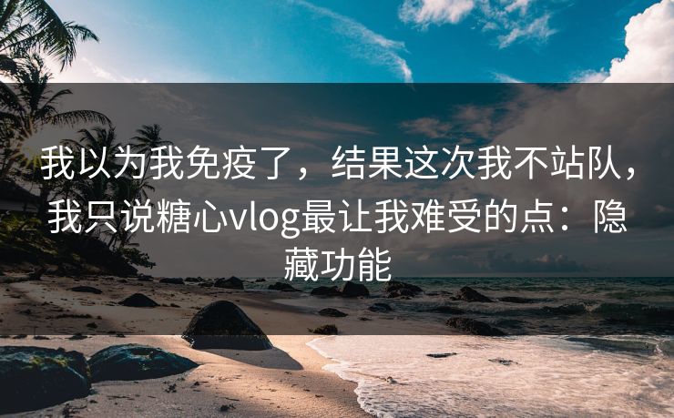 我以为我免疫了，结果这次我不站队，我只说糖心vlog最让我难受的点：隐藏功能