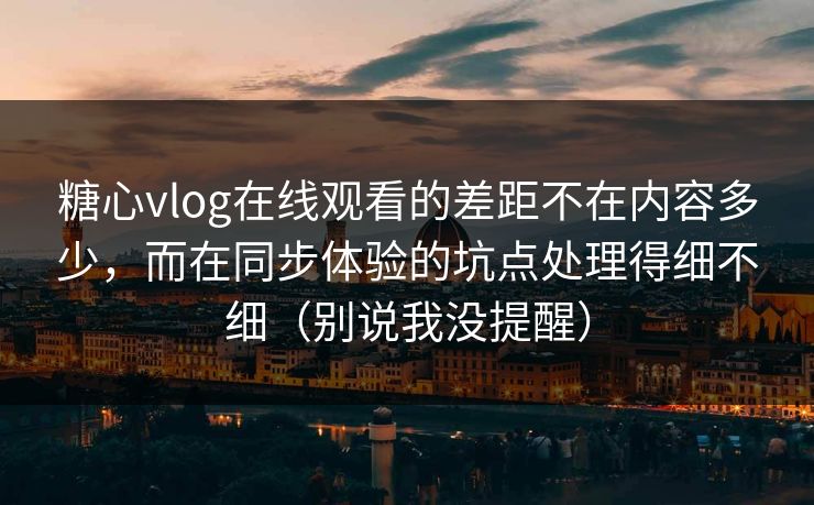 糖心vlog在线观看的差距不在内容多少，而在同步体验的坑点处理得细不细（别说我没提醒）