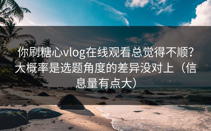 你刷糖心vlog在线观看总觉得不顺？大概率是选题角度的差异没对上（信息量有点大）