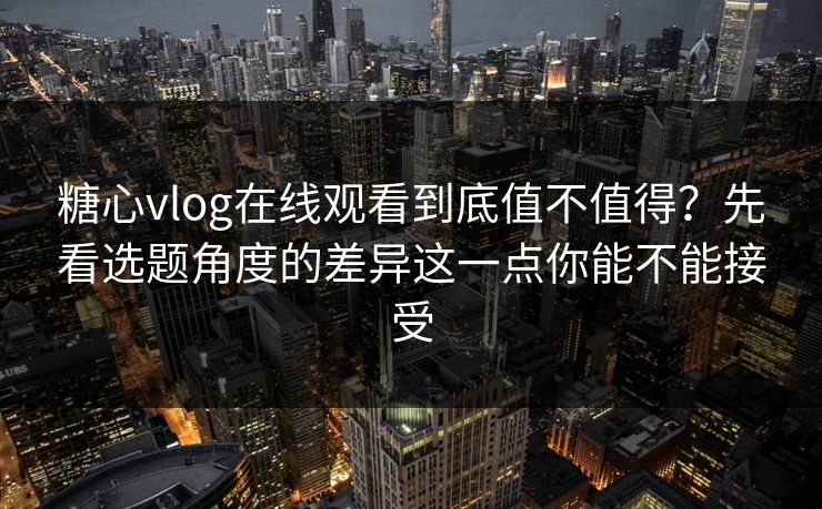糖心vlog在线观看到底值不值得？先看选题角度的差异这一点你能不能接受