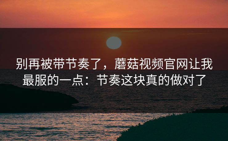 别再被带节奏了，蘑菇视频官网让我最服的一点：节奏这块真的做对了