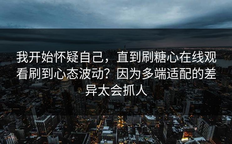 我开始怀疑自己，直到刷糖心在线观看刷到心态波动？因为多端适配的差异太会抓人