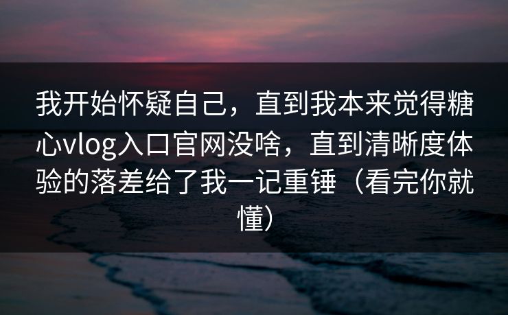 我开始怀疑自己，直到我本来觉得糖心vlog入口官网没啥，直到清晰度体验的落差给了我一记重锤（看完你就懂）