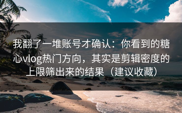 我翻了一堆账号才确认：你看到的糖心vlog热门方向，其实是剪辑密度的上限筛出来的结果（建议收藏）