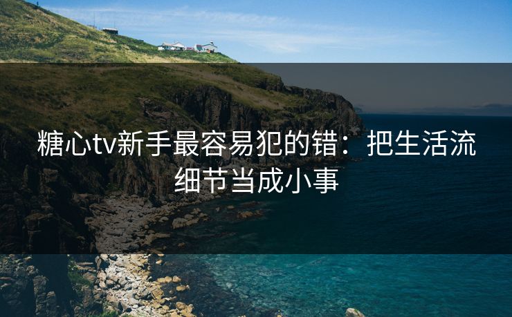 糖心tv新手最容易犯的错：把生活流细节当成小事