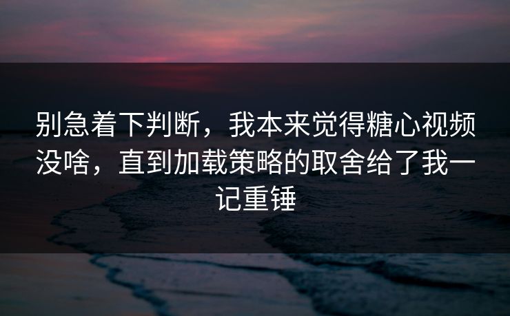 别急着下判断，我本来觉得糖心视频没啥，直到加载策略的取舍给了我一记重锤