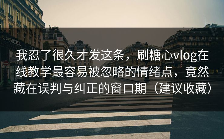 我忍了很久才发这条，刷糖心vlog在线教学最容易被忽略的情绪点，竟然藏在误判与纠正的窗口期（建议收藏）