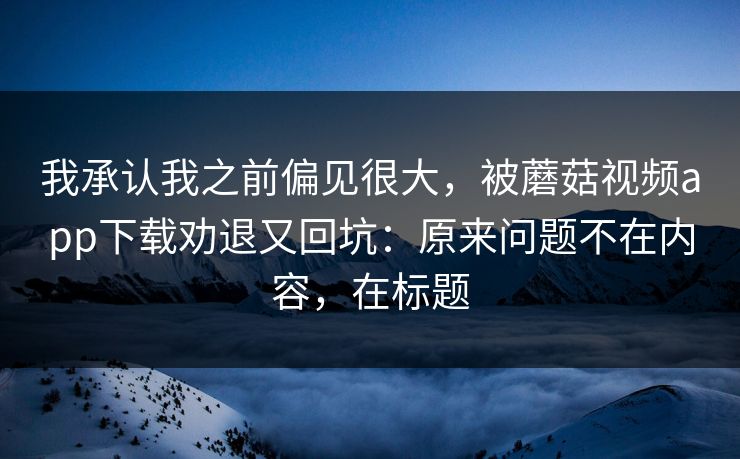 我承认我之前偏见很大，被蘑菇视频app下载劝退又回坑：原来问题不在内容，在标题