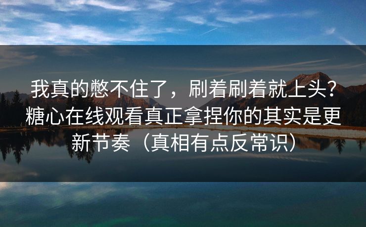 我真的憋不住了，刷着刷着就上头？糖心在线观看真正拿捏你的其实是更新节奏（真相有点反常识）