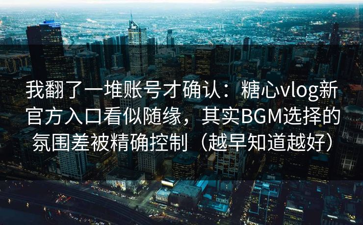 我翻了一堆账号才确认：糖心vlog新官方入口看似随缘，其实BGM选择的氛围差被精确控制（越早知道越好）
