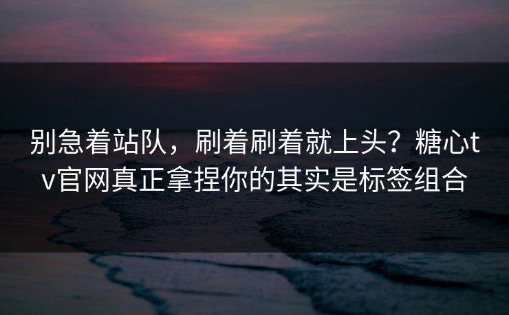 别急着站队，刷着刷着就上头？糖心tv官网真正拿捏你的其实是标签组合