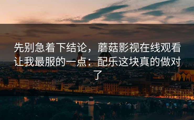 先别急着下结论，蘑菇影视在线观看让我最服的一点：配乐这块真的做对了