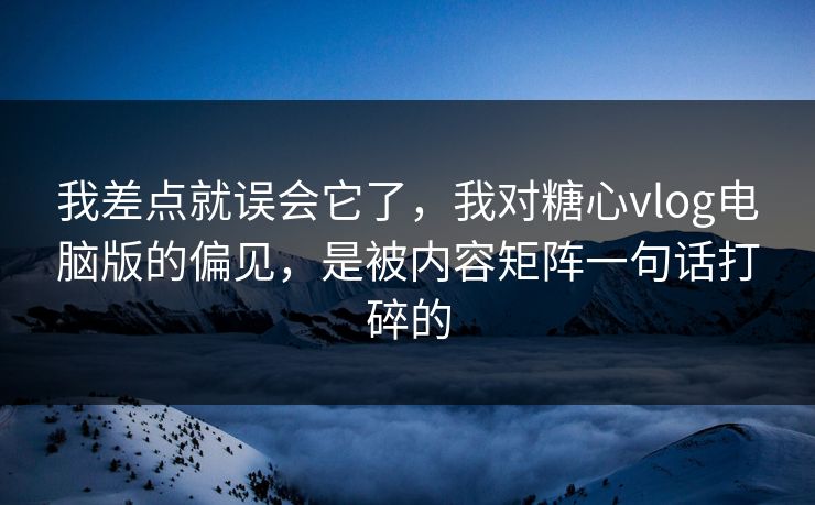 我差点就误会它了，我对糖心vlog电脑版的偏见，是被内容矩阵一句话打碎的