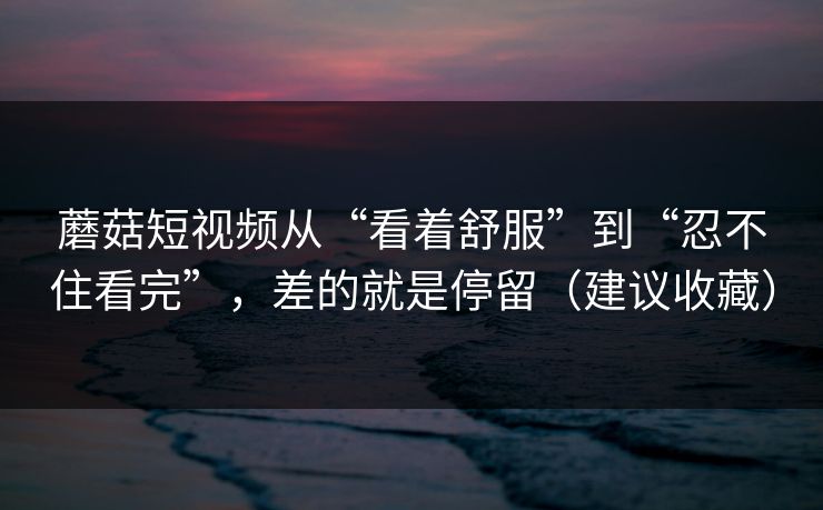 蘑菇短视频从“看着舒服”到“忍不住看完”，差的就是停留（建议收藏）