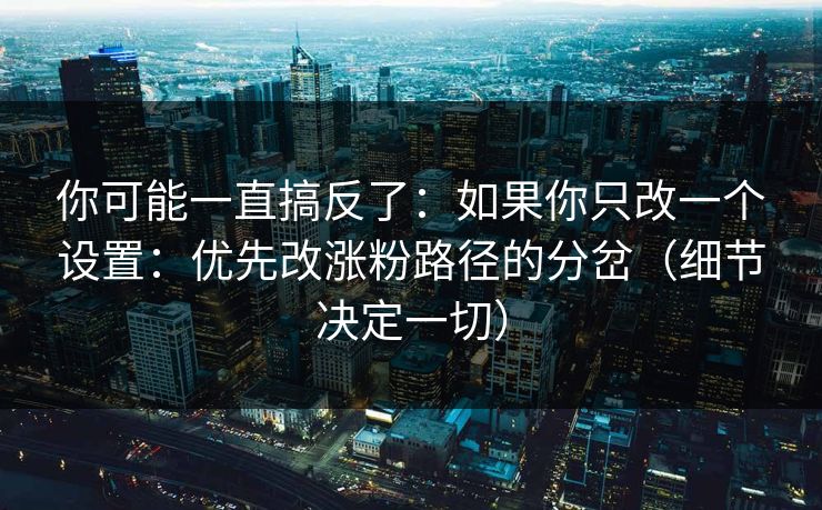 你可能一直搞反了：如果你只改一个设置：优先改涨粉路径的分岔（细节决定一切）