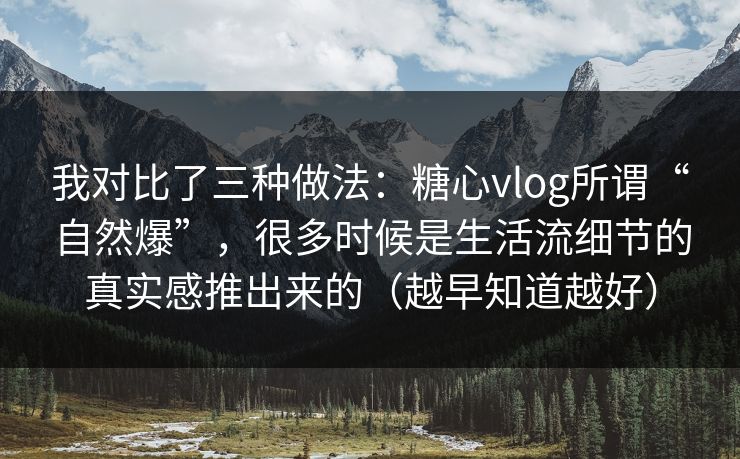 我对比了三种做法：糖心vlog所谓“自然爆”，很多时候是生活流细节的真实感推出来的（越早知道越好）