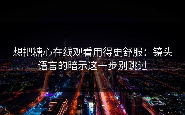 想把糖心在线观看用得更舒服:镜头语言的暗示这一步别跳过 想把糖心在线观看用得更舒服:镜头语言的暗示这一步别跳过