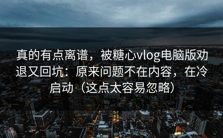 真的有点离谱，被糖心vlog电脑版劝退又回坑：原来问题不在内容，在冷启动（这点太容易忽略）