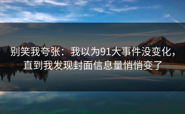 别笑我夸张:我以为91大事件没变化,直到我发现封面信息量悄悄变了 别笑我夸张:我以为91大事件没变化,直到我发现封面信息量悄悄变了