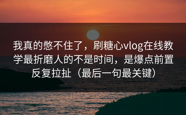 我真的憋不住了，刷糖心vlog在线教学最折磨人的不是时间，是爆点前置反复拉扯（最后一句最关键）