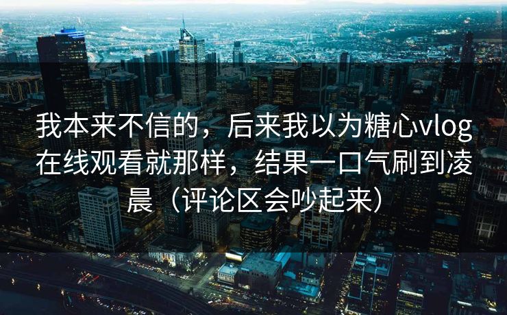 我本来不信的，后来我以为糖心vlog在线观看就那样，结果一口气刷到凌晨（评论区会吵起来）