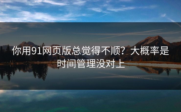 你用91网页版总觉得不顺？大概率是时间管理没对上