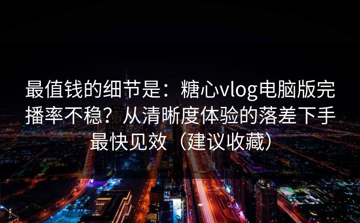 最值钱的细节是：糖心vlog电脑版完播率不稳？从清晰度体验的落差下手最快见效（建议收藏）
