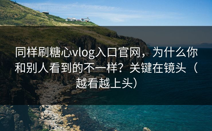 同样刷糖心vlog入口官网,为什么你和别人看到的不一样?关键在镜头(越看越上头) 同样刷糖心vlog入口官网,为什么你和别人看到的不一样?关键在镜头(越看越上头)