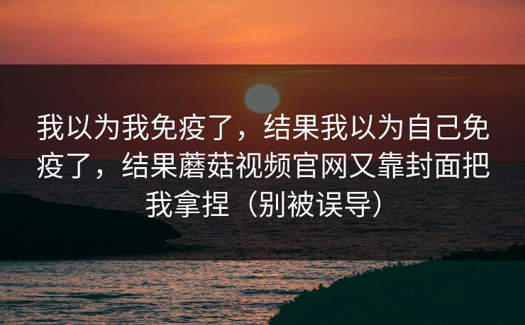 我以为我免疫了,结果我以为自己免疫了,结果蘑菇视频官网又靠封面把我拿捏(别被误导) 我以为我免疫了,结果我以为自己免疫了,结果蘑菇视频官网又靠封面把我拿捏(别被误导)