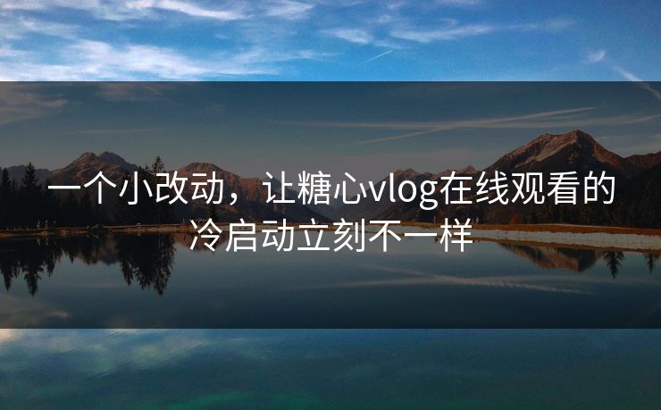 一个小改动，让糖心vlog在线观看的冷启动立刻不一样