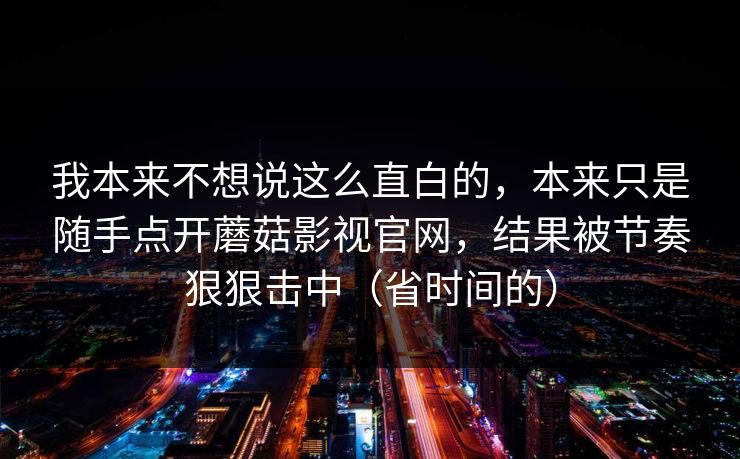 我本来不想说这么直白的,本来只是随手点开蘑菇影视官网,结果被节奏狠狠击中(省时间的) 我本来不想说这么直白的,本来只是随手点开蘑菇影视官网,结果被节奏狠狠击中(省时间的)